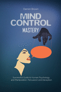 Mind Control Mastery: Successful Guide to Human Psychology and Manipulation, Persuasion and Deception