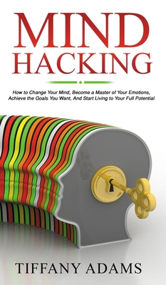 Mind Hacking: How to Change Your Mind, Become a Master of Your Emotions, Achieve the Goals You Want, & Start Living to Your Full Potential - Adams, Tiffany