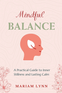 Mindful Balance: A Practical Guide to Inner Stillness and Lasting Calm: Simple Techniques for Stress Relief and Mental Clarity