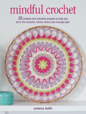 Mindful Crochet: 35 Creative and Colourful Projects to Help You be in the Moment, Relieve Stress and Manage Pain - Leith, Emma