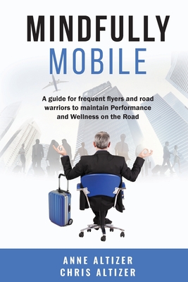 Mindfully Mobile: A guide for frequent flyers and road warriors to maintain Performance and Wellness when on the road - Altizer, Chris, and Altizer, Anne