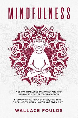 Mindfulness: A 21-Day Challenge to Awaken and Find Happiness, Love, Freedom & Wisdom - Stop Worrying, Reduce Stress, Find True Fulfillment & Learn How to Not Give a Shit - Foulds, Wallace