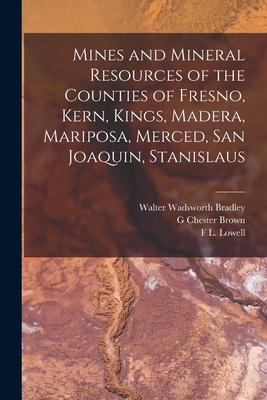 Mines and Mineral Resources of the Counties of Fresno, Kern, Kings, Madera, Mariposa, Merced, San Joaquin, Stanislaus - Bradley, Walter Wadsworth, and Brown, G Chester, and Lowell, F L