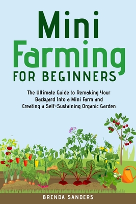 Mini Farming for Beginners: The Ultimate Guide to Remaking Your Backyard Into a Mini Farm and Creating a Self-Sustaining Organic Garden - Sanders, Brenda