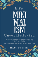Minimalism: Life Unsophisticated: A Proven Step-By-Step Guide to Decluttering and Organizing Your Home and Life