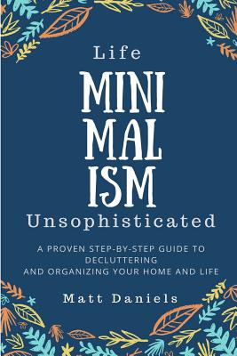 Minimalism: Life Unsophisticated: A Proven Step-By-Step Guide to Decluttering and Organizing Your Home and Life - Daniels, Matt