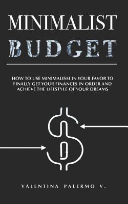 Minimalist Budget: How to Use Minimalism in Your Favor to Finally Get Your Finances in Order and Achieve the Lifestyle of Your Dreams. - Palermo V, Valentina