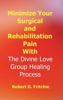 Minimize Your Surgical and Rehabilitation Pain with the Divine Love Group Healing Process - Fritchie, Robert G