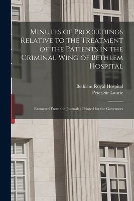 Minutes of Proceedings Relative to the Treatment of the Patients in the Criminal Wing of Bethlem Hospital: Extracted From the Journals; Printed for the Governors - Bethlem Royal Hospital (London, Engla (Creator), and Laurie, Peter, Sir (Creator)