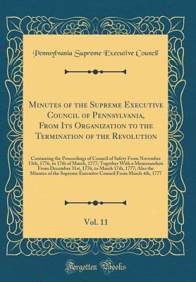 Minutes of the Supreme Executive Council of Pennsylvania, from Its Organization to the Termination of the Revolution, Vol. 11: Containing the Proceedings of Council of Safety from November 13th, 1776, to 17th of March, 1777; Together with a Memorandum Fro - Supreme Executive Council of Pennsylvania