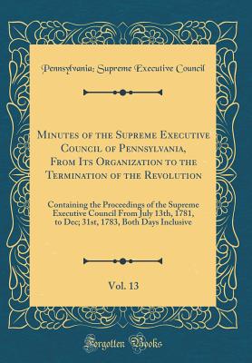 Minutes of the Supreme Executive Council of Pennsylvania, from Its Organization to the Termination of the Revolution, Vol. 13: Containing the Proceedings of the Supreme Executive Council from July 13th, 1781, to Dec; 31st, 1783, Both Days Inclusive - Supreme Executive Council of Pennsylvania