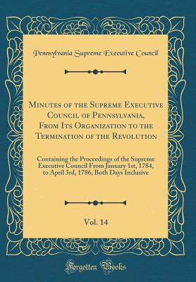 Minutes of the Supreme Executive Council of Pennsylvania, from Its Organization to the Termination of the Revolution, Vol. 14: Containing the Proceedings of the Supreme Executive Council from January 1st, 1784, to April 3rd, 1786, Both Days Inclusive - Supreme Executive Council of Pennsylvania