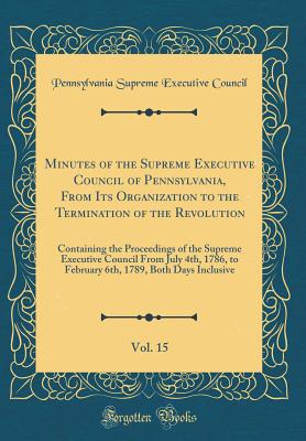 Minutes of the Supreme Executive Council of Pennsylvania, from Its Organization to the Termination of the Revolution, Vol. 15: Containing the Proceedings of the Supreme Executive Council from July 4th, 1786, to February 6th, 1789, Both Days Inclusive - Supreme Executive Council of Pennsylvania