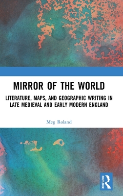 Mirror of the World: Literature, Maps, and Geographic Writing in Late Medieval and Early Modern England - Roland, Meg