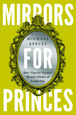 Mirrors for Princes: How "Tips for Tyrants" Became Clichs of Leadership - Keeley, Michael