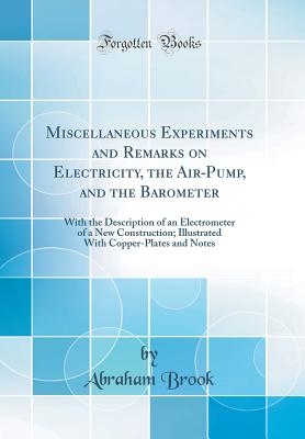 Miscellaneous Experiments and Remarks on Electricity, the Air-Pump, and the Barometer: With the Description of an Electrometer of a New Construction; Illustrated with Copper-Plates and Notes (Classic Reprint) - Brook, Abraham