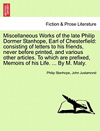 Miscellaneous Works of the Late Philip Dormer Stanhope, Earl of Chesterfield: Consisting of Letters to His Friends, Never Before Printed, and Various Other Articles. to Which Are Prefixed, Memoirs of His Life. ... by M. Maty. - Stanhope, Philip, and Justamond, John