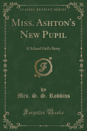 Miss. Ashton's New Pupil: A School Girl's Story (Classic Reprint)