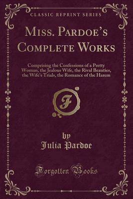 Miss. Pardoe's Complete Works: Comprising the Confessions of a Pretty Woman, the Jealous Wife, the Rival Beauties, the Wife's Trials, the Romance of the Harem (Classic Reprint) - Pardoe, Julia