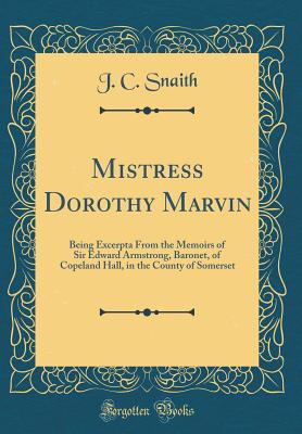 Mistress Dorothy Marvin: Being Excerpta from the Memoirs of Sir Edward Armstrong, Baronet, of Copeland Hall, in the County of Somerset (Classic Reprint) - Snaith, J C