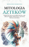 Mitologia Aztek?w: Podr?  do serca azteckich mit?w, aby odkryc bog?w, bohater?w i potwory kultury azteckiej