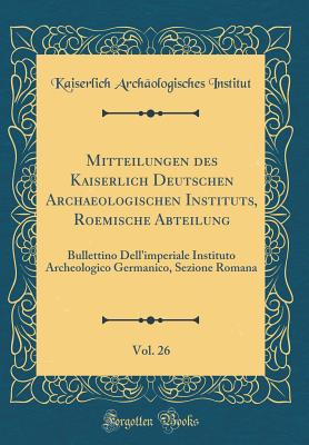 Mitteilungen Des Kaiserlich Deutschen Archaeologischen Instituts, Roemische Abteilung, Vol. 26: Bullettino Dell'imperiale Instituto Archeologico Germanico, Sezione Romana (Classic Reprint) - Institut, Kaiserlich Archaologisches