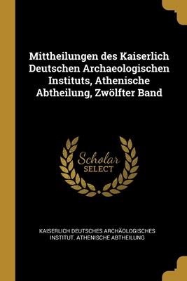 Mittheilungen des Kaiserlich Deutschen Archaeologischen Instituts, Athenische Abtheilung, Zwlfter Band - Kaiserlich Deutsches Archaologisches in (Creator)