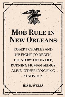 Mob Rule in New Orleans: Robert Charles and His Fight to Death, the Story of His Life, Burning Human Beings Alive, Other Lynching Statistics - Wells, Ida B