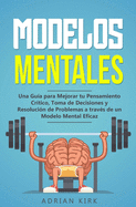 Modelos Mentales: Una Gua para Mejorar tu Pensamiento Crtico, Toma de Decisiones y Resolucin de Problemas a travs de un Modelo Mental Eficaz