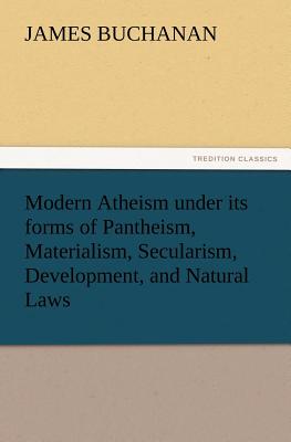 Modern Atheism Under Its Forms of Pantheism, Materialism, Secularism, Development, and Natural Laws - Buchanan, James