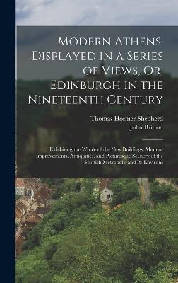 Modern Athens, Displayed in a Series of Views, Or, Edinburgh in the Nineteenth Century: Exhibiting the Whole of the New Buildings, Modern Improvements, Antiquities, and Picturesque Scenery of the Scottish Metropolis and Its Environs - Britton, John, and Shepherd, Thomas Hosmer