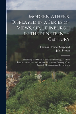 Modern Athens, Displayed in a Series of Views, Or, Edinburgh in the Nineteenth Century: Exhibiting the Whole of the New Buildings, Modern Improvements, Antiquities, and Picturesque Scenery of the Scottish Metropolis and Its Environs - Britton, John, and Shepherd, Thomas Hosmer