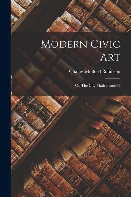 Modern Civic art; or, The City Made Beautiful - Robinson, Charles Mulford