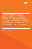 Modern Copper Smelting. Being Lectures Delivered at Birmingham University Greatly Extended and Adapted, and with an Introduction on the History, Uses and Properties of Copper