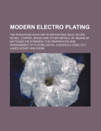 Modern Electro Plating: The Principles Involved in Depositing Gold, Silver, Nickel, Copper, Brass and Other Metals, by Means of Batteries or Dynamos; The Preparation and Management of Plating Baths, Chemicals Used, Etc (Classic Reprint)