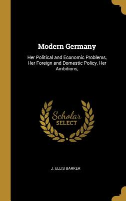 Modern Germany: Her Political and Economic Problems, Her Foreign and Domestic Policy, Her Ambitions, - Barker, J Ellis