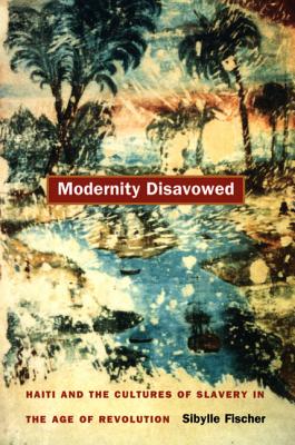 Modernity Disavowed: Haiti and the Cultures of Slavery in the Age of Revolution - Fischer, Sibylle