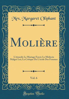 Molire, Vol. 6: L'tourdi; Le Mariage Forc; Le Mdecin Malgr Lui; La Critique De L'cole Des Femmes (Classic Reprint) - Oliphant, Mrs. Margaret