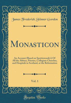 Monasticon, Vol. 1: An Account (Based on Spottiswoode's) of All the Abbeys, Priories, Collegiate Churches, and Hospitals in Scotland, at the Reformation (Classic Reprint) - Gordon, James Frederick Skinner