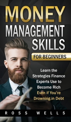 Money Management Skills for Beginners: Learn the Strategies Finance Experts Use to Become Rich - Even if You're Drowning in Debt - Wells, Ross