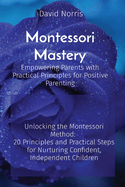 Montessori Mastery Empowering Parents with Practical Principles for Positive Parenting: Unlocking the Montessori Method: 20 Principles and Practical Steps for Nurturing Confident, Independent Children