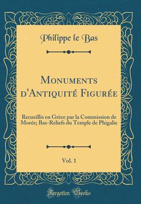 Monuments D'Antiquite Figuree, Vol. 1: Recueillis En Grece Par La Commission de Moree; Bas-Reliefs Du Temple de Phigalie (Classic Reprint) - Bas, Philippe Le