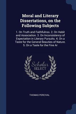 Moral and Literary Dissertations, on the Following Subjects: 1. On Truth and Faithfulnss. 2. On Habit and Association. 3. On Inconsistency of Expectation in Literary Pursuits. 4. On a Taste for the General Beauties of Nature. 5. On a Taste for the Fine Ar - Percival, Thomas