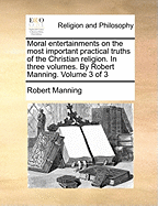 Moral Entertainments on the Most Important Practical Truths of the Christian Religion. in Three Volumes. by Robert Manning