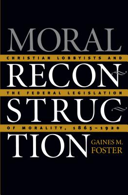 Moral Reconstruction: Christian Lobbyists and the Federal Legislation of Morality, 1865-1920 - Foster, Gaines M, Professor