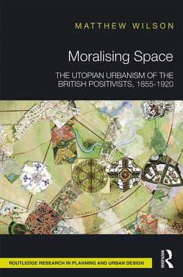 Moralising Space: The Utopian Urbanism of the British Positivists, 1855-1920 - Wilson, Matthew