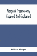 Morgan'S Freemasonry Exposed And Explained; Showing The Origin, History And Nature Of Masonry, Its Effects On The Government, And The Christian Religion And Containing A Key To All The Degrees Of Freemasonry, Giving A Clear And Correct View Of The...