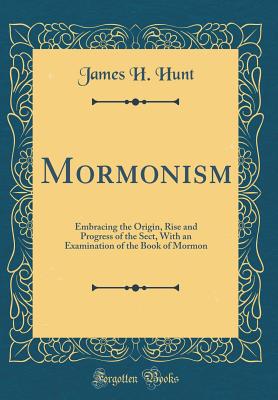 Mormonism: Embracing the Origin, Rise and Progress of the Sect, with an Examination of the Book of Mormon (Classic Reprint) - Hunt, James H