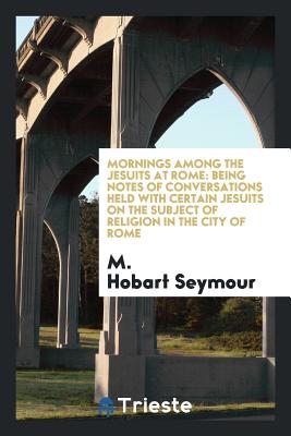 Mornings Among the Jesuits at Rome: Being Notes of Conversations Held with Certain Jesuits on the Subject of Religion in the City of Rome - Seymour, M Hobart