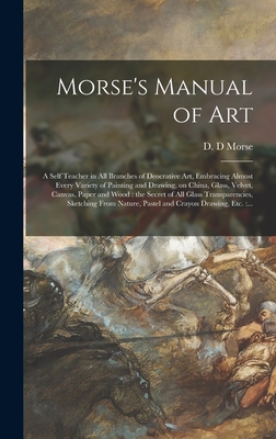 Morse's Manual of Art: a Self Teacher in All Branches of Deocrative Art, Embracing Almost Every Variety of Painting and Drawing, on China, Glass, Velvet, Canvas, Paper and Wood: the Secret of All Glass Transparencies, Sketching From Nature, Pastel... - Morse, D D (Creator)